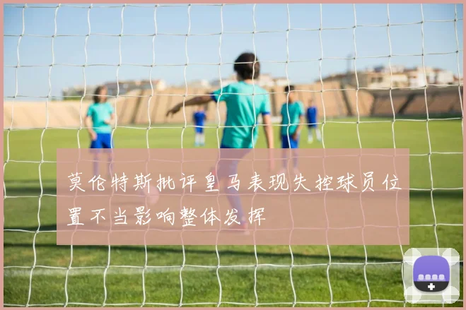 莫伦特斯批评皇马表现失控球员位置不当影响整体发挥