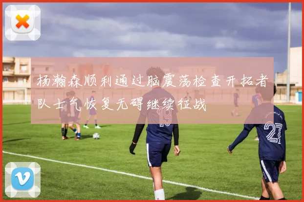 杨瀚森顺利通过脑震荡检查开拓者队士气恢复无碍继续征战