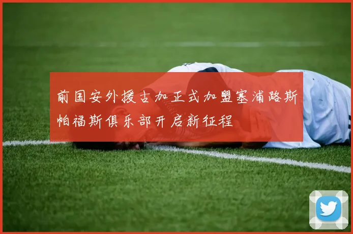 前国安外援古加正式加盟塞浦路斯帕福斯俱乐部开启新征程