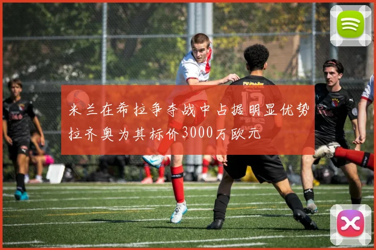 米兰在希拉争夺战中占据明显优势拉齐奥为其标价3000万欧元