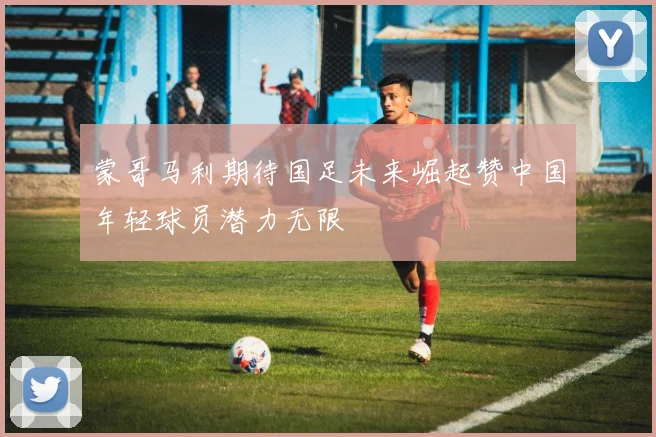 蒙哥马利期待国足未来崛起赞中国年轻球员潜力无限