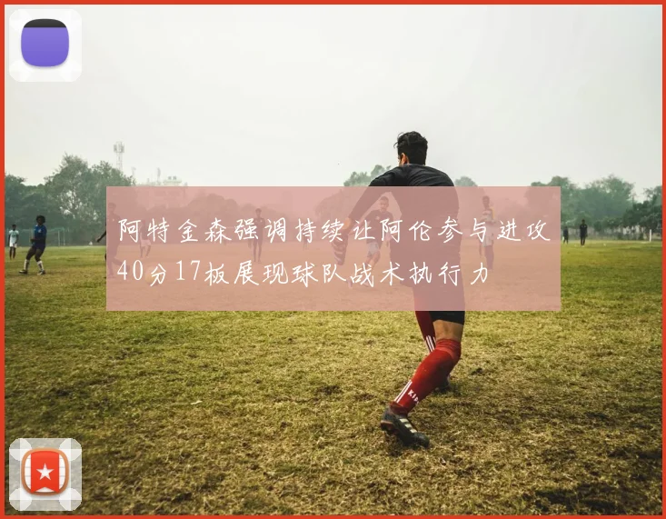 阿特金森强调持续让阿伦参与进攻40分17板展现球队战术执行力
