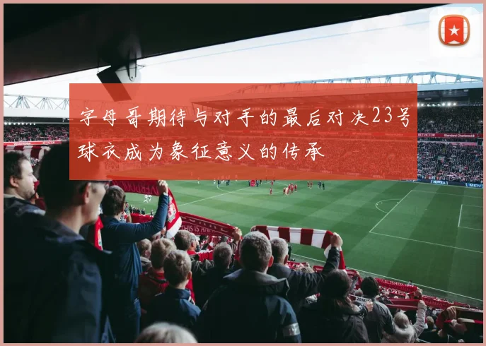 字母哥期待与对手的最后对决23号球衣成为象征意义的传承