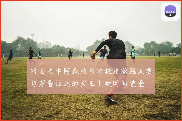 巧合之中阿森纳两次挺进欧冠决赛与穿普拉达的女王上映时间重叠