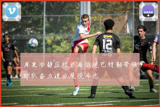 库里冷静应对开局低迷巴特勒带领球队奋力追分展现斗志