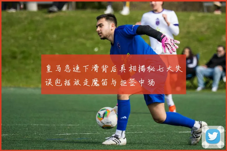 皇马急速下滑背后真相揭秘七大失误包括放走魔笛与拒签中场