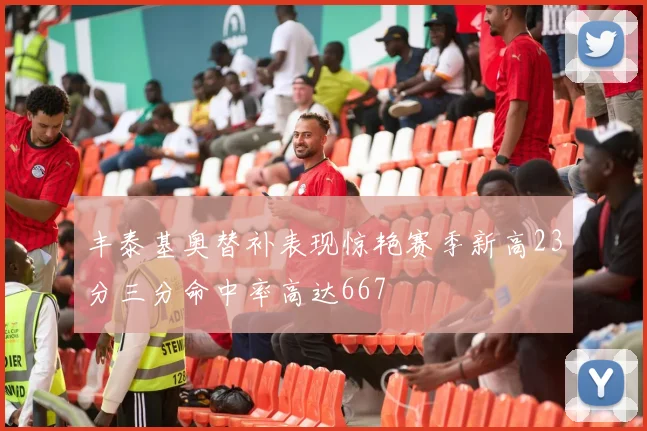 丰泰基奥替补表现惊艳赛季新高23分三分命中率高达667