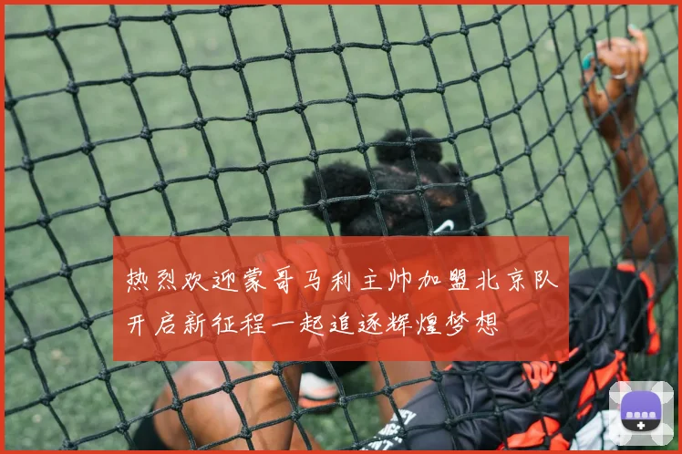 热烈欢迎蒙哥马利主帅加盟北京队开启新征程一起追逐辉煌梦想