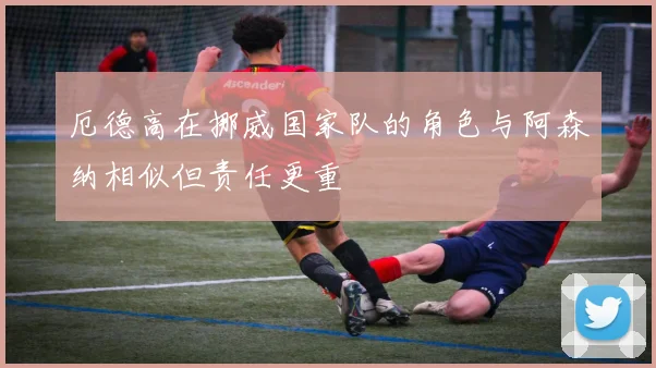 厄德高在挪威国家队的角色与阿森纳相似但责任更重