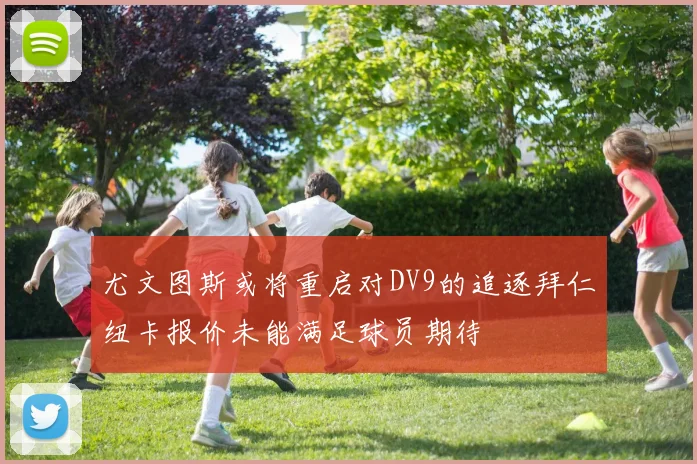 尤文图斯或将重启对DV9的追逐拜仁纽卡报价未能满足球员期待