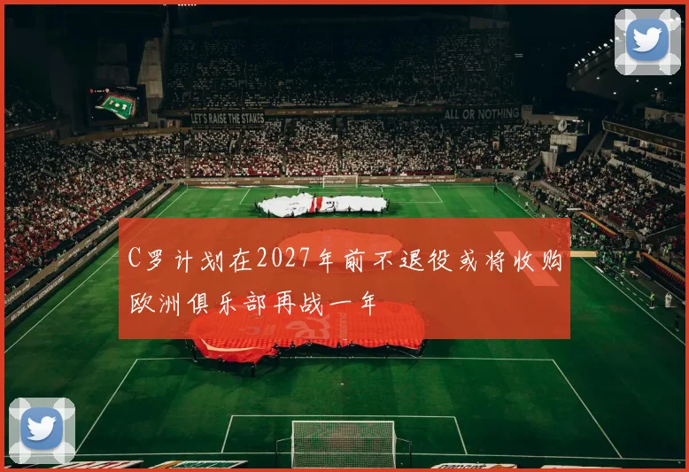 C罗计划在2027年前不退役或将收购欧洲俱乐部再战一年