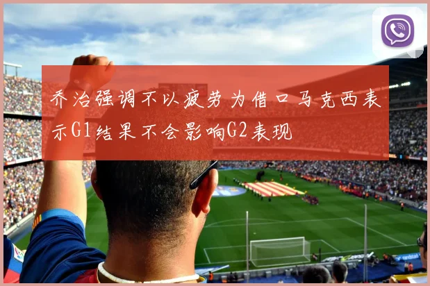 乔治强调不以疲劳为借口马克西表示G1结果不会影响G2表现