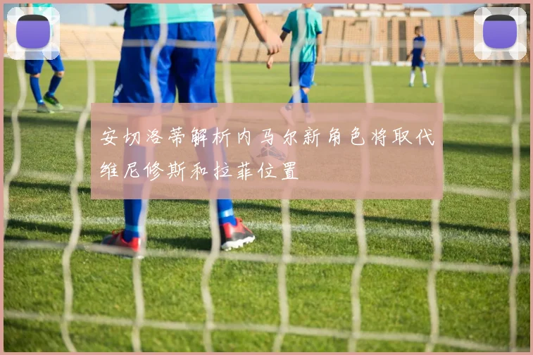 安切洛蒂解析内马尔新角色将取代维尼修斯和拉菲位置