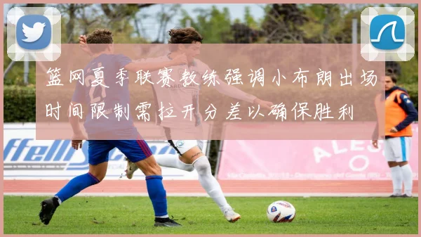 篮网夏季联赛教练强调小布朗出场时间限制需拉开分差以确保胜利