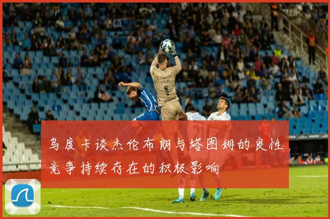 乌度卡谈杰伦布朗与塔图姆的良性竞争持续存在的积极影响