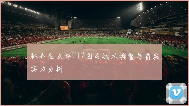 韩乔生点评U17国足战术调整与首发实力分析