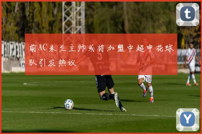前AC米兰主帅或将加盟中超申花球队引发热议