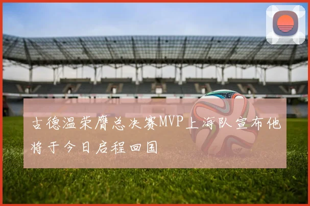 古德温荣膺总决赛MVP上海队宣布他将于今日启程回国