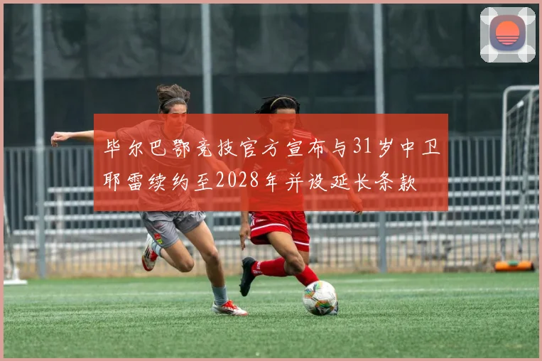 毕尔巴鄂竞技官方宣布与31岁中卫耶雷续约至2028年并设延长条款