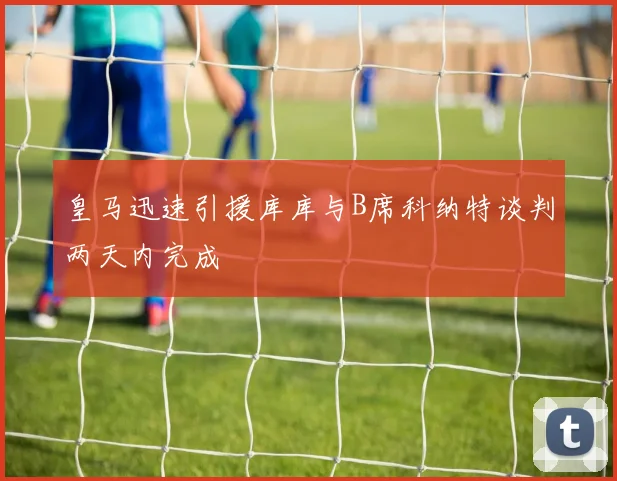 皇马迅速引援库库与B席科纳特谈判两天内完成