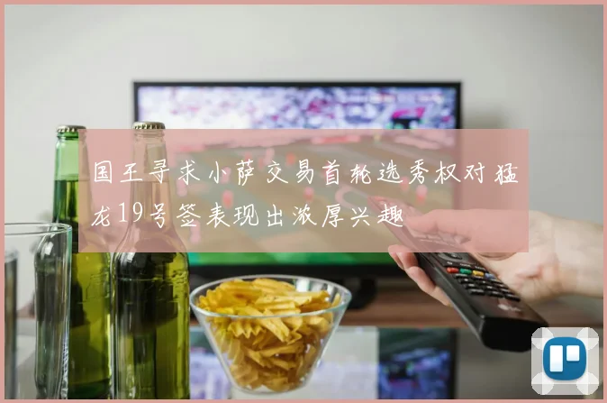 国王寻求小萨交易首轮选秀权对猛龙19号签表现出浓厚兴趣