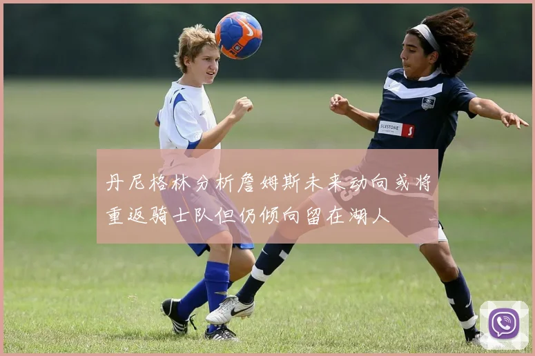 丹尼格林分析詹姆斯未来动向或将重返骑士队但仍倾向留在湖人