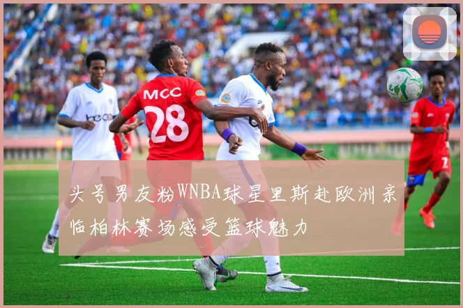 头号男友粉WNBA球星里斯赴欧洲亲临柏林赛场感受篮球魅力