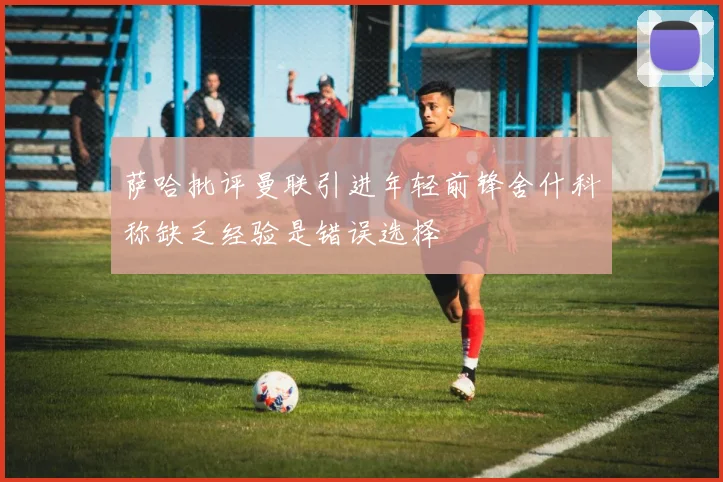 萨哈批评曼联引进年轻前锋舍什科称缺乏经验是错误选择