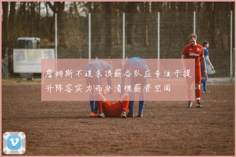 詹姆斯不追求顶薪各队应专注于提升阵容实力而非清理薪资空间