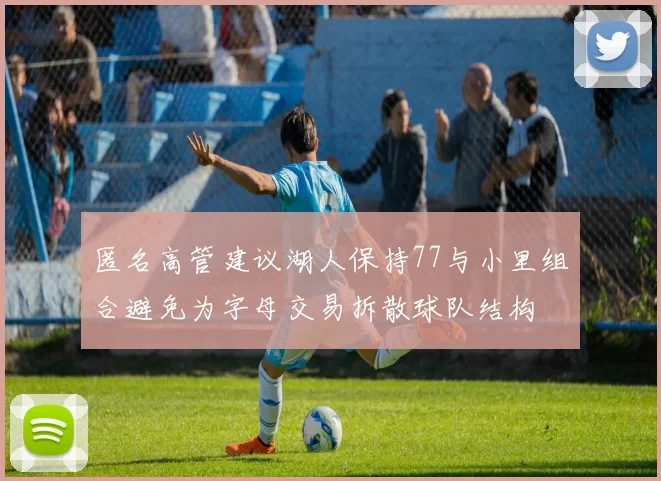匿名高管建议湖人保持77与小里组合避免为字母交易拆散球队结构