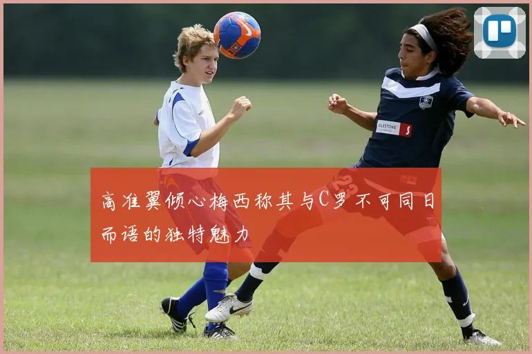 高准翼倾心梅西称其与C罗不可同日而语的独特魅力